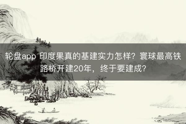轮盘app 印度果真的基建实力怎样？寰球最高铁路桥开建20年，终于要建成？