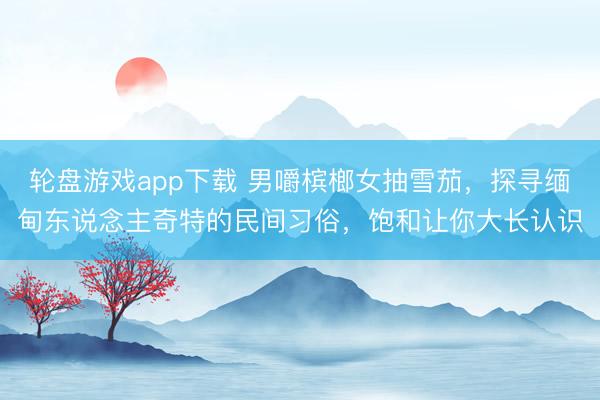 轮盘游戏app下载 男嚼槟榔女抽雪茄，探寻缅甸东说念主奇特的民间习俗，饱和让你大长认识