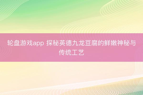 轮盘游戏app 探秘英德九龙豆腐的鲜嫩神秘与传统工艺