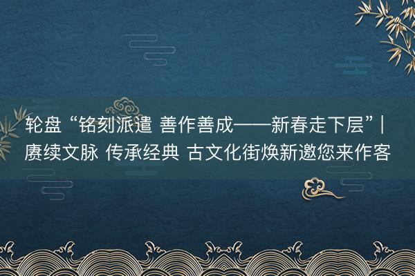 轮盘 “铭刻派遣 善作善成——新春走下层” | 赓续文脉 传承经典 古文化街焕新邀您来作客