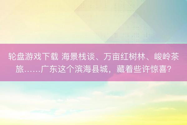 轮盘游戏下载 海景栈谈、万亩红树林、峻岭茶旅……广东这个滨海县城，藏着些许惊喜？
