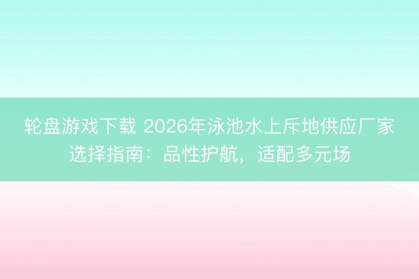 轮盘游戏下载 2026年泳池水上斥地供应厂家选择指南：品性护航，适配多元场