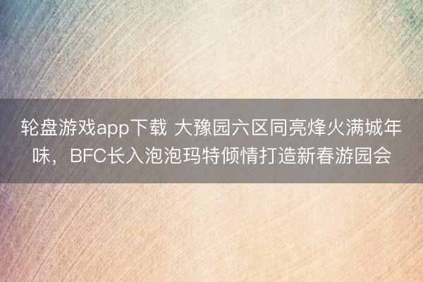 轮盘游戏app下载 大豫园六区同亮烽火满城年味，BFC长入泡泡玛特倾情打造新春游园会