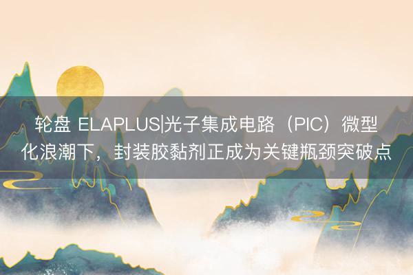 轮盘 ELAPLUS|光子集成电路（PIC）微型化浪潮下，封装胶黏剂正成为关键瓶颈突破点