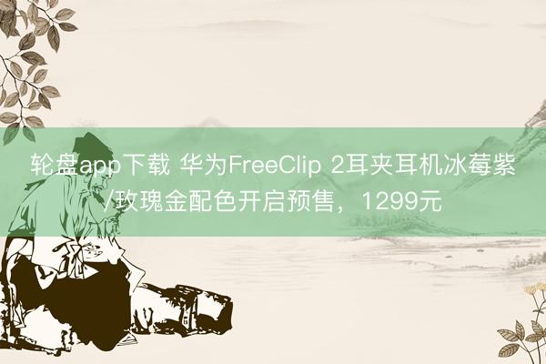 轮盘app下载 华为FreeClip 2耳夹耳机冰莓紫/玫瑰金配色开启预售，1299元