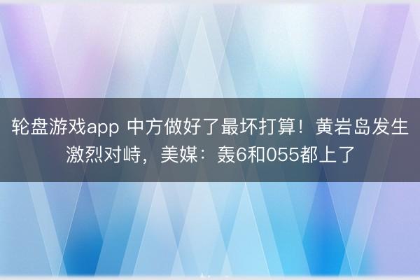 轮盘游戏app 中方做好了最坏打算！黄岩岛发生激烈对峙，美媒：轰6和055都上了