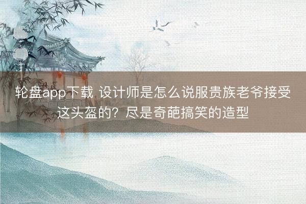 轮盘app下载 设计师是怎么说服贵族老爷接受这头盔的？尽是奇葩搞笑的造型