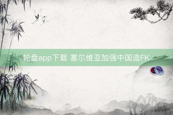 轮盘app下载 塞尔维亚加强中国造FK