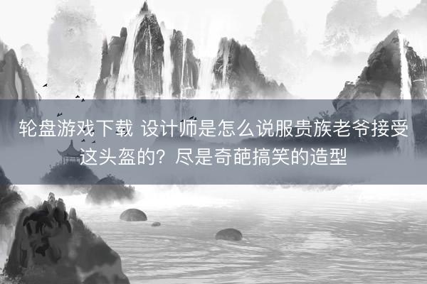 轮盘游戏下载 设计师是怎么说服贵族老爷接受这头盔的?尽是奇葩搞笑的造型