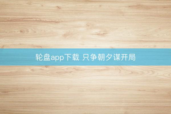 轮盘app下载 只争朝夕谋开局