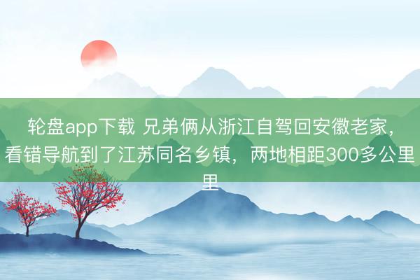 轮盘app下载 兄弟俩从浙江自驾回安徽老家，看错导航到了江苏同名乡镇，两地相距300多公里