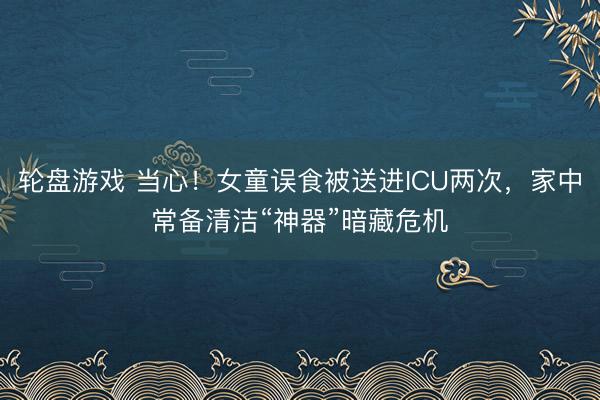 轮盘游戏 当心!女童误食被送进ICU两次,家中常备清洁“神器”暗藏危机