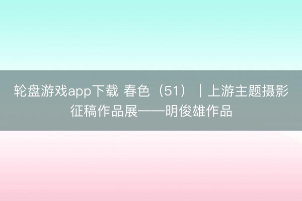 轮盘游戏app下载 春色（51）｜上游主题摄影征稿作品展——明俊雄作品