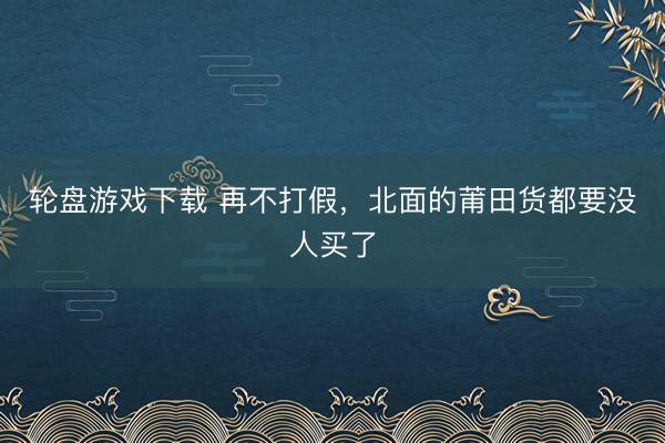 轮盘游戏下载 再不打假，北面的莆田货都要没人买了