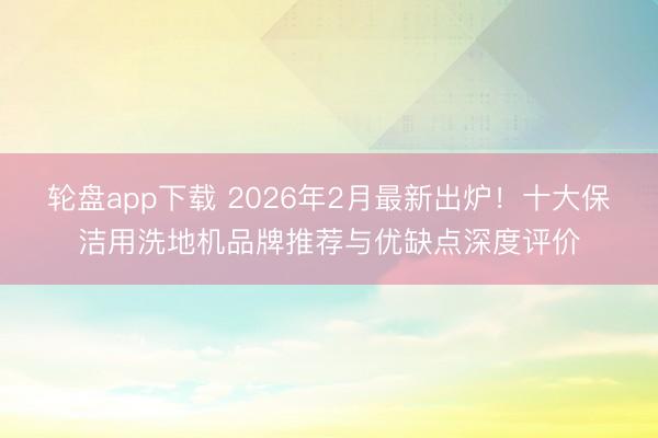 轮盘app下载 2026年2月最新出炉！十大保洁用洗地机品牌推荐与优缺点深度评价