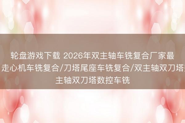 轮盘游戏下载 2026年双主轴车铣复合厂家最新推荐：走心机车铣复合/刀塔尾座车铣复合/双主轴双刀塔数控车铣