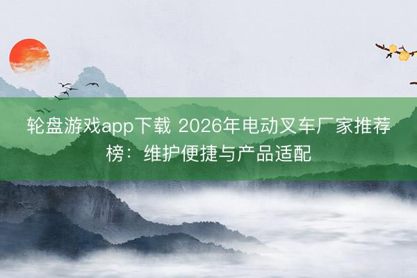 轮盘游戏app下载 2026年电动叉车厂家推荐榜：维护便捷与产品适配