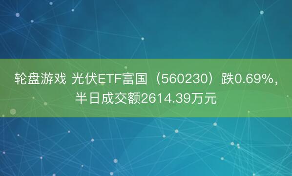 轮盘游戏 光伏ETF富国（560230）跌0.69%，半日成交额2614.39万元