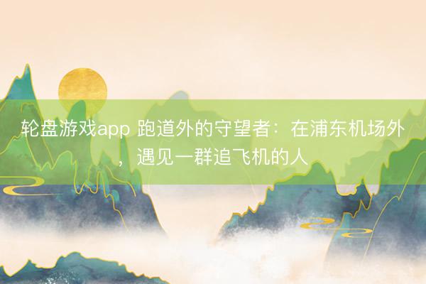 轮盘游戏app 跑道外的守望者：在浦东机场外，遇见一群追飞机的人