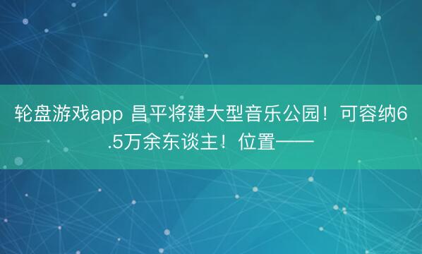 轮盘游戏app 昌平将建大型音乐公园！可容纳6.5万余东谈主！位置——