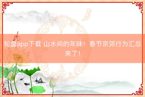 轮盘app下载 山水间的年味！春节京郊行为汇总来了！