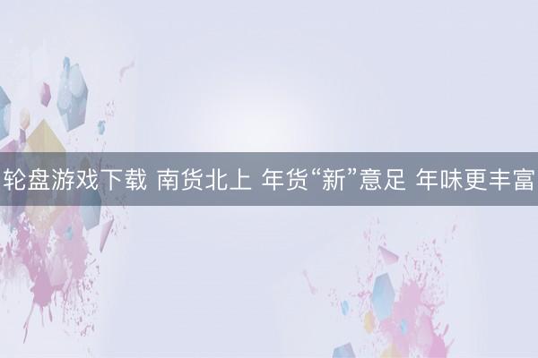 轮盘游戏下载 南货北上 年货“新”意足 年味更丰富