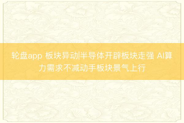 轮盘app 板块异动|半导体开辟板块走强 AI算力需求不减动手板块景气上行