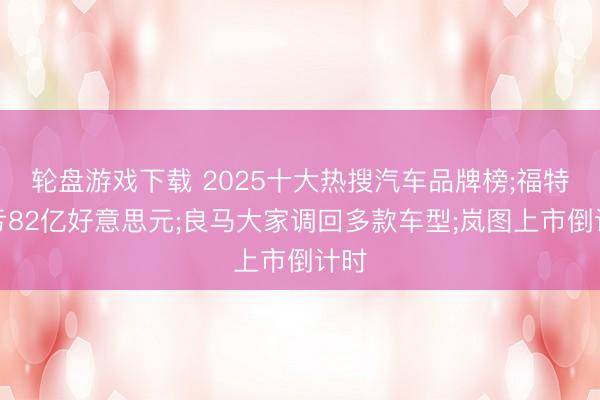 轮盘游戏下载 2025十大热搜汽车品牌榜;福特巨亏82亿好意思元;良马大家调回多款车型;岚图上市倒计时