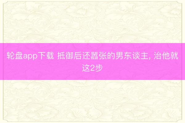 轮盘app下载 抵御后还嚣张的男东谈主, 治他就这2步