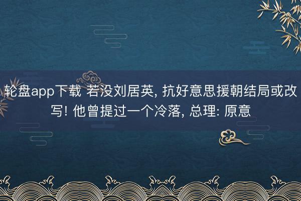轮盘app下载 若没刘居英， 抗好意思援朝结局或改写! 他曾提过一个冷落， 总理: 原意