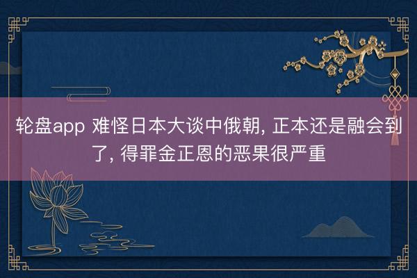 轮盘app 难怪日本大谈中俄朝， 正本还是融会到了， 得罪金正恩的恶果很严重