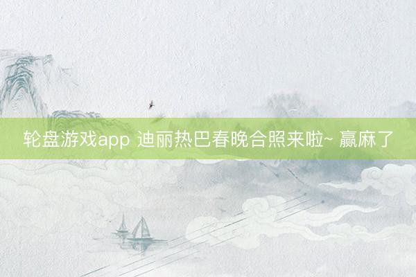 轮盘游戏app 迪丽热巴春晚合照来啦~ 赢麻了