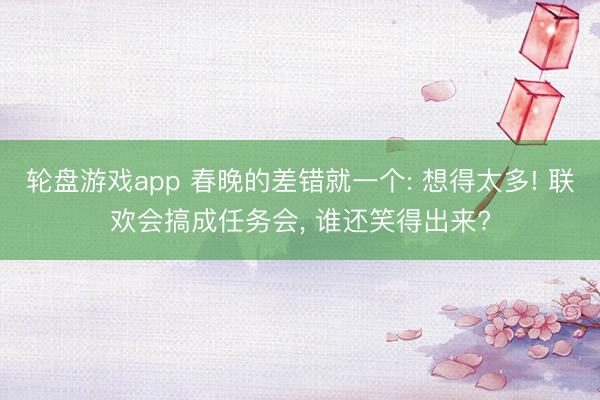 轮盘游戏app 春晚的差错就一个: 想得太多! 联欢会搞成任务会， 谁还笑得出来?