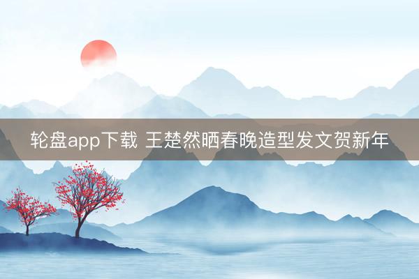 轮盘app下载 王楚然晒春晚造型发文贺新年