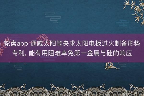 轮盘app 通威太阳能央求太阳电板过火制备形势专利， 能有用阻难幸免第一金属与硅的响应