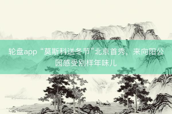 轮盘app “莫斯科送冬节”北京首秀，来向阳公园感受别样年味儿