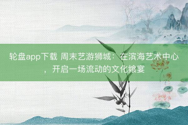 轮盘app下载 周末艺游狮城：在滨海艺术中心，开启一场流动的文化飨宴