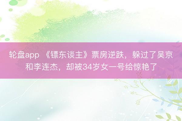 轮盘app 《镖东谈主》票房逆跌，躲过了吴京和李连杰，却被34岁女一号给惊艳了