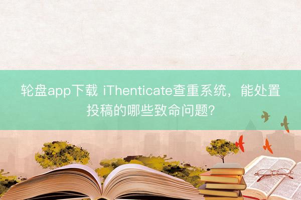 轮盘app下载 iThenticate查重系统，能处置投稿的哪些致命问题？