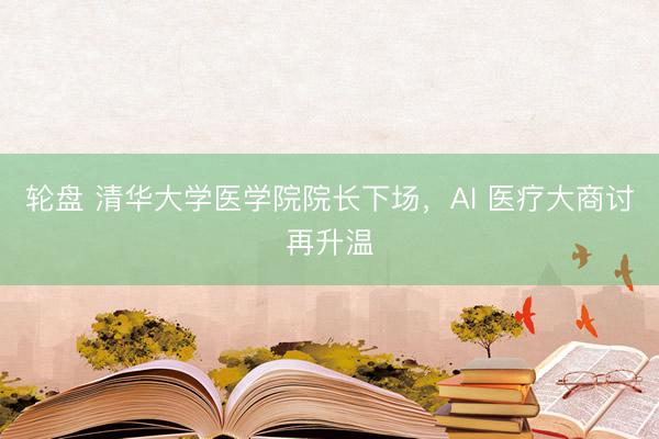 轮盘 清华大学医学院院长下场，AI 医疗大商讨再升温