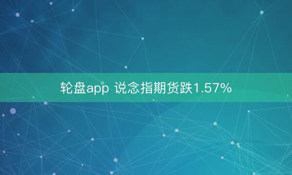 轮盘app 说念指期货跌1.57%