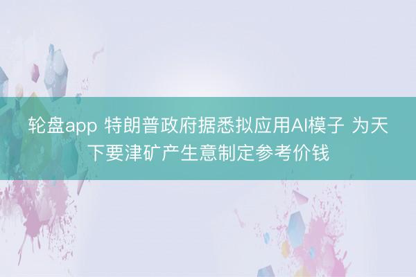 轮盘app 特朗普政府据悉拟应用AI模子 为天下要津矿产生意制定参考价钱