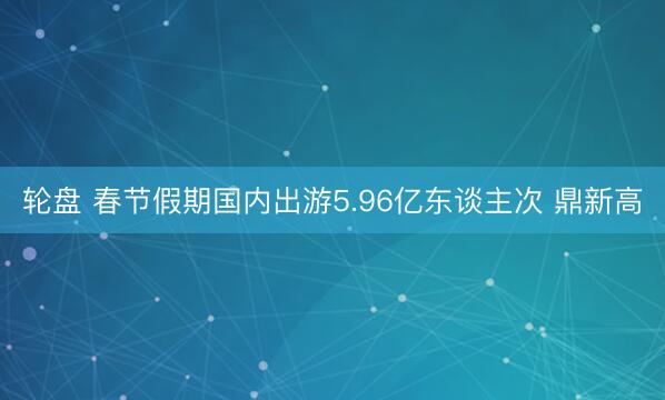 轮盘 春节假期国内出游5.96亿东谈主次 鼎新高