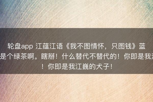 轮盘app 江蕴江语《我不图情怀，只图钱》蓝本这江以南是个绿茶啊。瞎掰！什么替代不替代的！你即是我江巍的犬子！