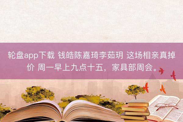 轮盘app下载 钱皓陈嘉琦李茹玥 这场相亲真掉价 周一早上九点十五，家具部周会。