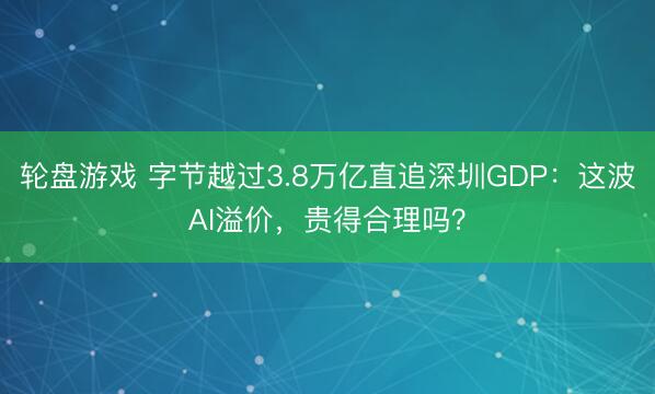 轮盘游戏 字节越过3.8万亿直追深圳GDP:这波AI溢价,贵得合理吗?