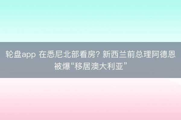 轮盘app 在悉尼北部看房? 新西兰前总理阿德恩被爆“移居澳大利亚”
