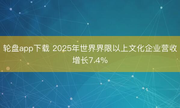 轮盘app下载 2025年世界界限以上文化企业营收增长7.4%