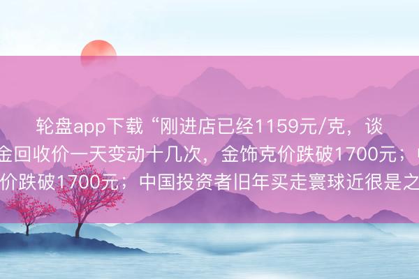 轮盘app下载 “刚进店已经1159元/克,谈话间就跌了几十元”,黄金回收价一天变动十几次,金饰克价跌破1700元;中国投资者旧年买走寰球近很是之一黄金