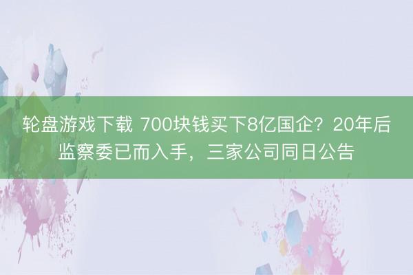 轮盘游戏下载 700块钱买下8亿国企?20年后监察委已而入手,三家公司同日公告